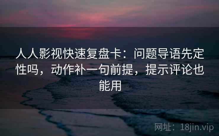 人人影视快速复盘卡：问题导语先定性吗，动作补一句前提，提示评论也能用