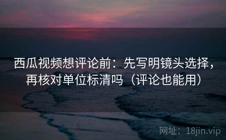 西瓜视频想评论前：先写明镜头选择，再核对单位标清吗（评论也能用）  第2张