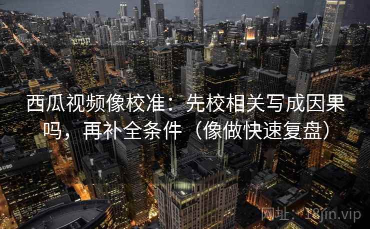 西瓜视频像校准：先校相关写成因果吗，再补全条件（像做快速复盘）