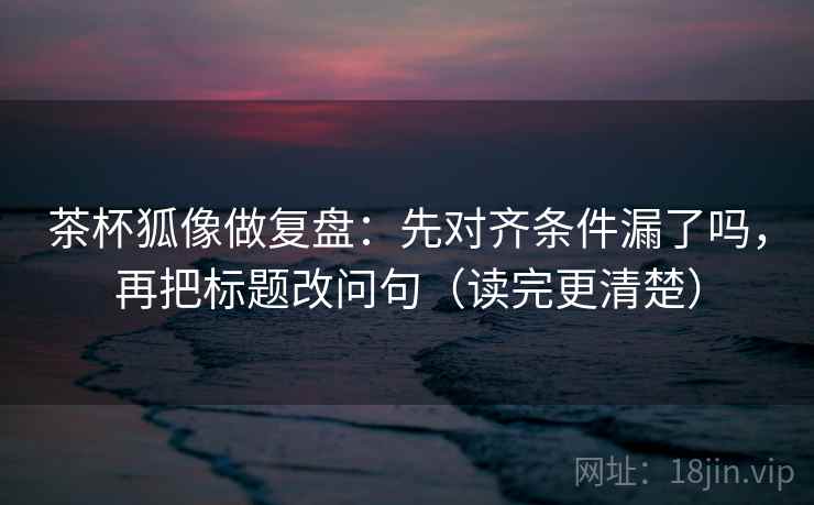 茶杯狐像做复盘：先对齐条件漏了吗，再把标题改问句（读完更清楚）  第2张
