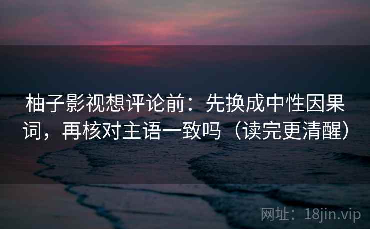 柚子影视想评论前：先换成中性因果词，再核对主语一致吗（读完更清醒）  第2张