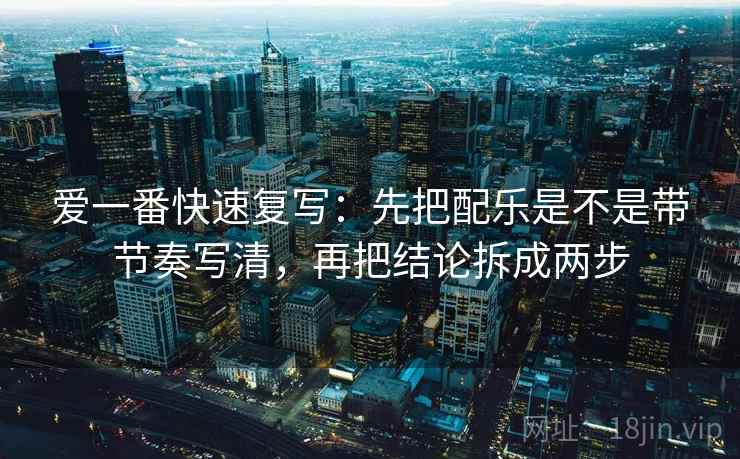 爱一番快速复写：先把配乐是不是带节奏写清，再把结论拆成两步