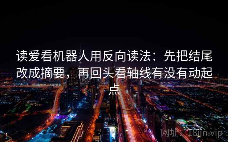 读爱看机器人用反向读法：先把结尾改成摘要，再回头看轴线有没有动起点