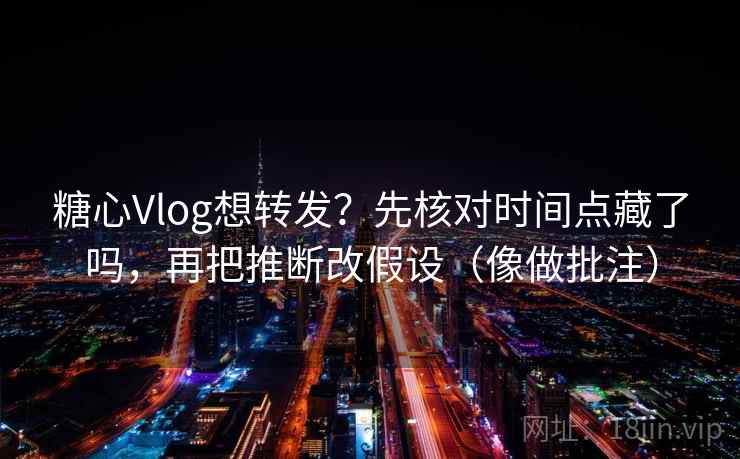 糖心Vlog想转发？先核对时间点藏了吗，再把推断改假设（像做批注）