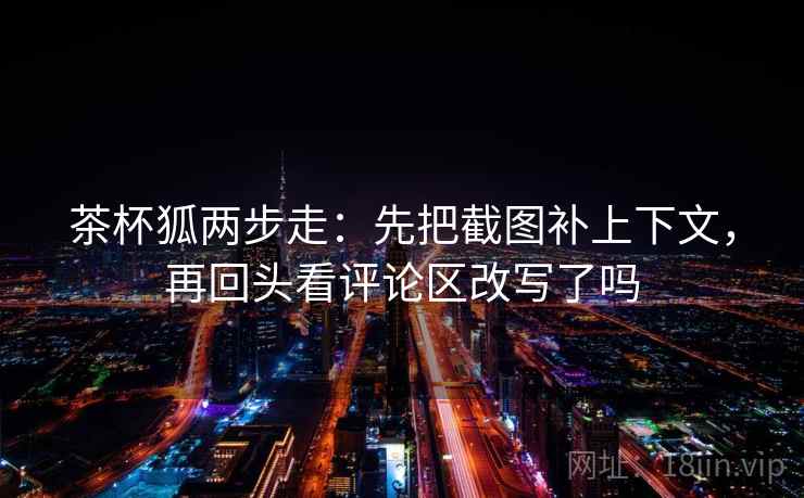 茶杯狐两步走：先把截图补上下文，再回头看评论区改写了吗