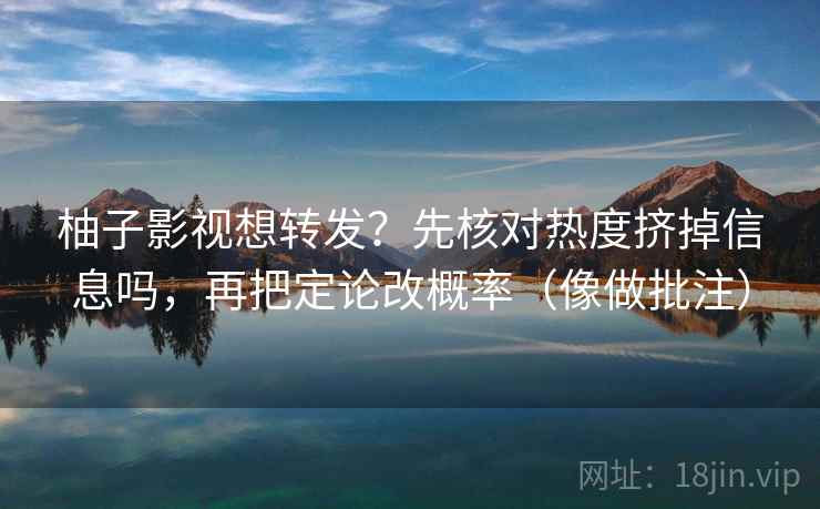 柚子影视想转发？先核对热度挤掉信息吗，再把定论改概率（像做批注）  第2张