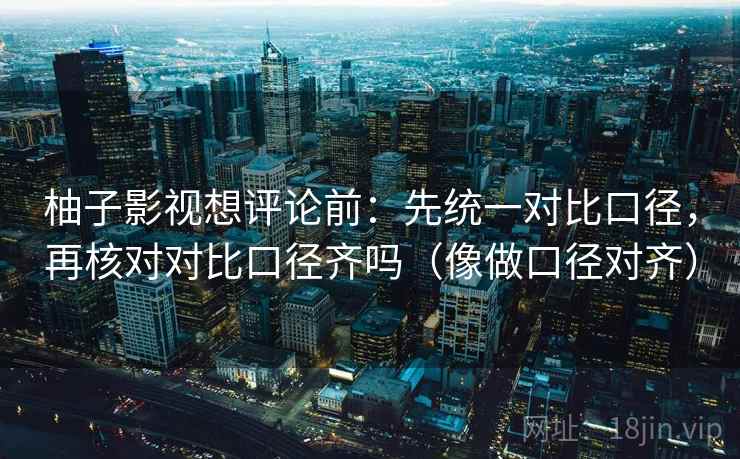 柚子影视想评论前：先统一对比口径，再核对对比口径齐吗（像做口径对齐）