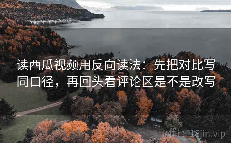 读西瓜视频用反向读法：先把对比写同口径，再回头看评论区是不是改写  第2张