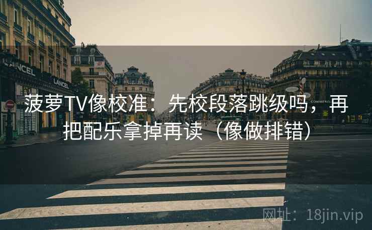 菠萝TV像校准：先校段落跳级吗，再把配乐拿掉再读（像做排错）