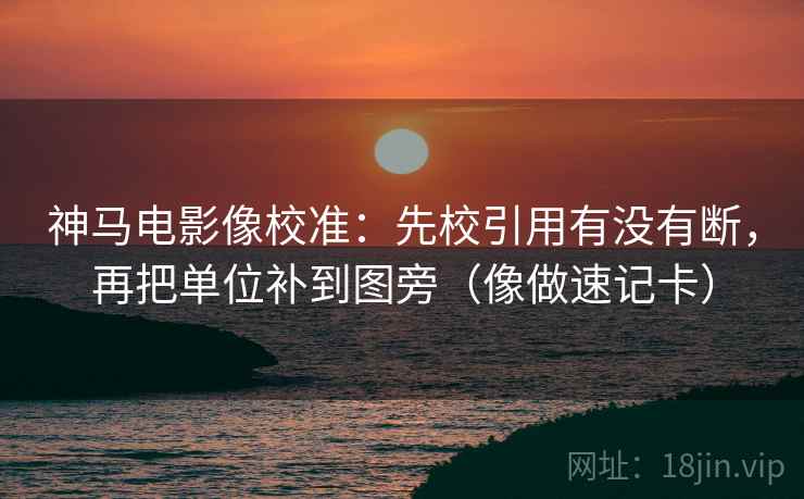 神马电影像校准：先校引用有没有断，再把单位补到图旁（像做速记卡）