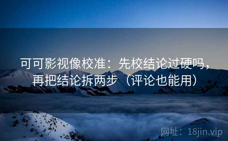 可可影视像校准：先校结论过硬吗，再把结论拆两步（评论也能用）