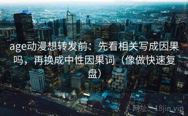 age动漫想转发前：先看相关写成因果吗，再换成中性因果词（像做快速复盘）