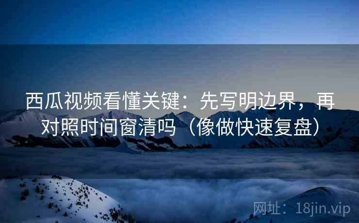 西瓜视频看懂关键：先写明边界，再对照时间窗清吗（像做快速复盘）