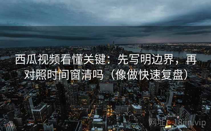 西瓜视频看懂关键：先写明边界，再对照时间窗清吗（像做快速复盘）  第2张