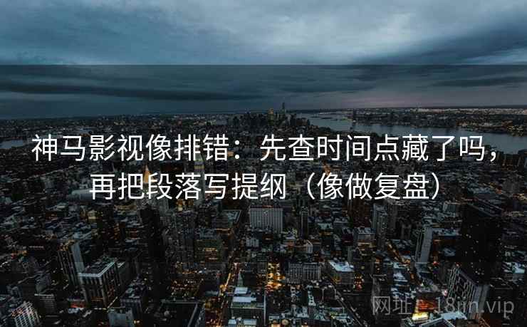 神马影视像排错：先查时间点藏了吗，再把段落写提纲（像做复盘）