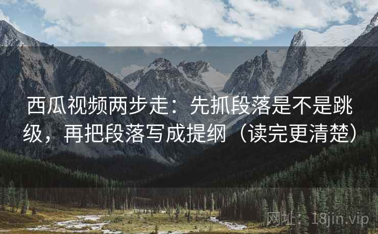 西瓜视频两步走：先抓段落是不是跳级，再把段落写成提纲（读完更清楚）