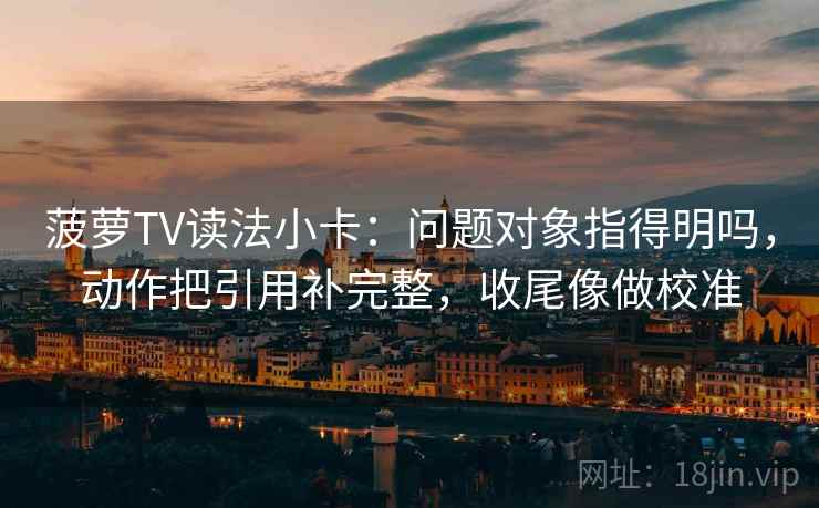 菠萝TV读法小卡：问题对象指得明吗，动作把引用补完整，收尾像做校准