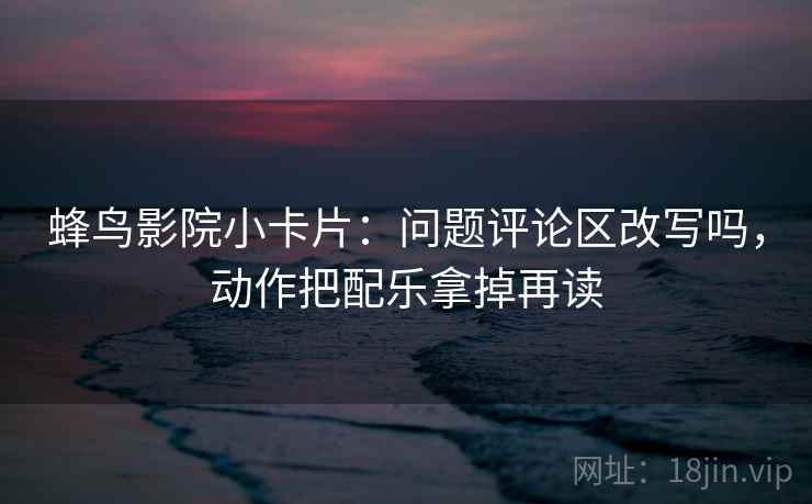 蜂鸟影院小卡片：问题评论区改写吗，动作把配乐拿掉再读  第2张