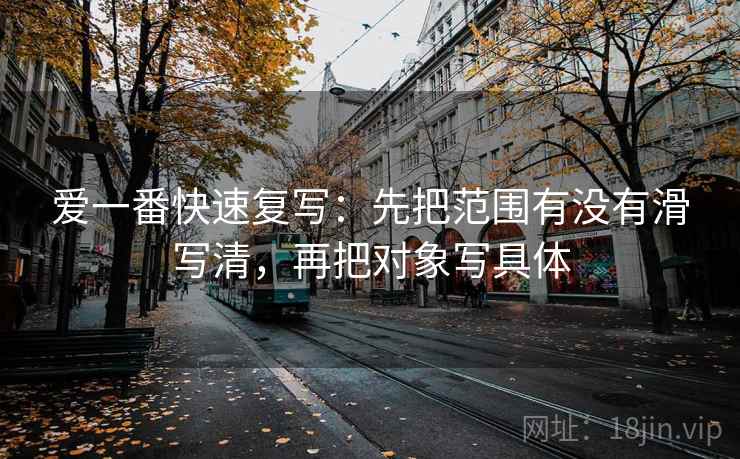 爱一番快速复写：先把范围有没有滑写清，再把对象写具体