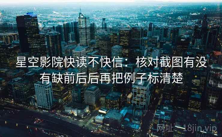 星空影院快读不快信：核对截图有没有缺前后后再把例子标清楚