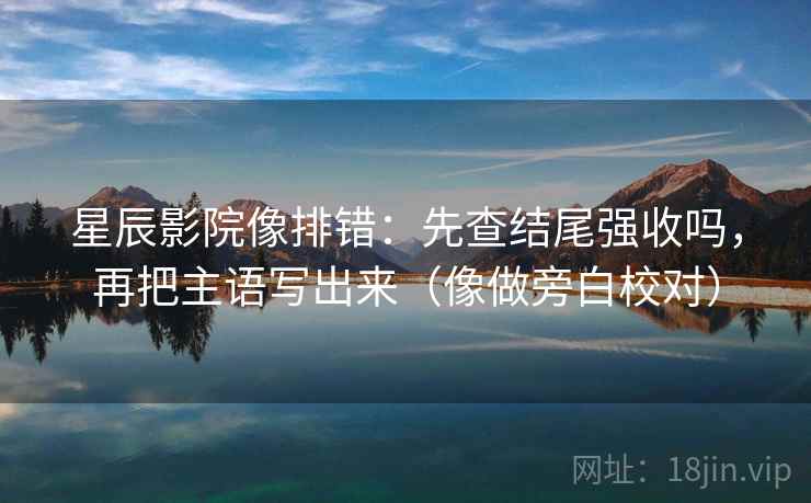 星辰影院像排错：先查结尾强收吗，再把主语写出来（像做旁白校对）