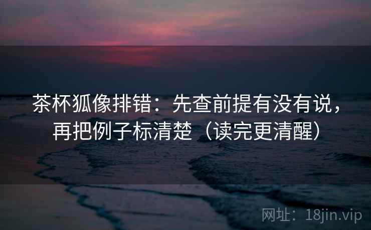茶杯狐像排错：先查前提有没有说，再把例子标清楚（读完更清醒）