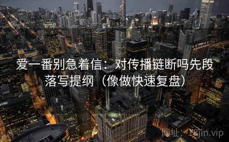 爱一番别急着信：对传播链断吗先段落写提纲（像做快速复盘）  第2张