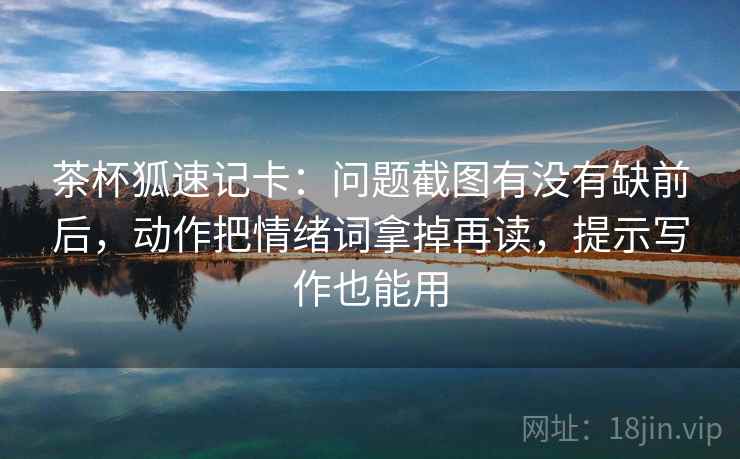 茶杯狐速记卡：问题截图有没有缺前后，动作把情绪词拿掉再读，提示写作也能用