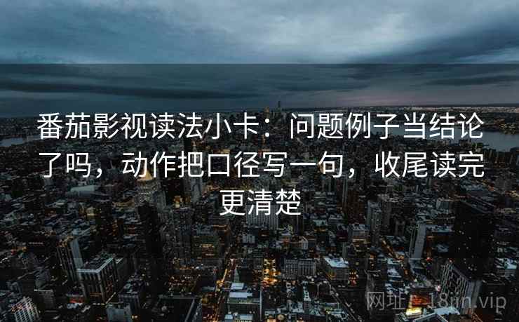 番茄影视读法小卡：问题例子当结论了吗，动作把口径写一句，收尾读完更清楚