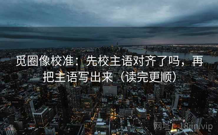 觅圈像校准：先校主语对齐了吗，再把主语写出来（读完更顺）