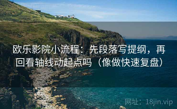 欧乐影院小流程：先段落写提纲，再回看轴线动起点吗（像做快速复盘）