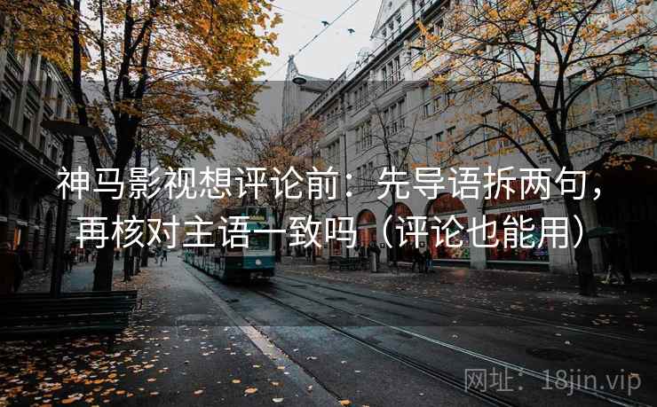 神马影视想评论前：先导语拆两句，再核对主语一致吗（评论也能用）