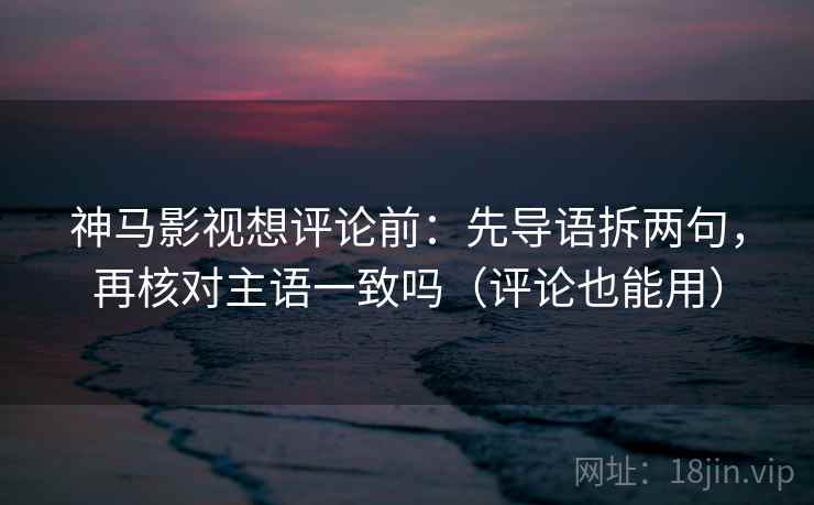 神马影视想评论前：先导语拆两句，再核对主语一致吗（评论也能用）  第2张